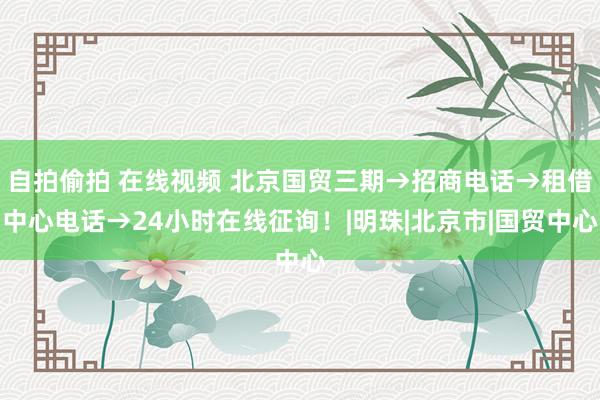 自拍偷拍 在线视频 北京国贸三期→招商电话→租借中心电话→24小时在线征询！|明珠|北京市|国贸中心
