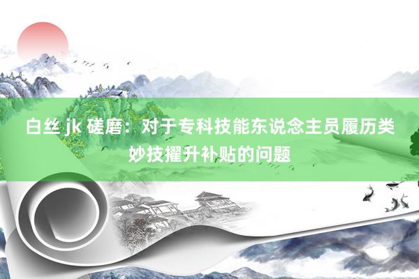白丝 jk 磋磨：对于专科技能东说念主员履历类妙技擢升补贴的问题