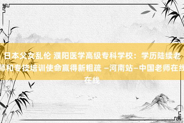 日本父女乱伦 濮阳医学高级专科学校：学历陆续老师和专技培训使命赢得新粗疏 —河南站—中国老师在线