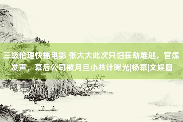 三级伦理快播电影 张大大此次只怕在劫难逃，官媒发声，幕后公司被月旦小共计曝光|杨幂|文娱圈