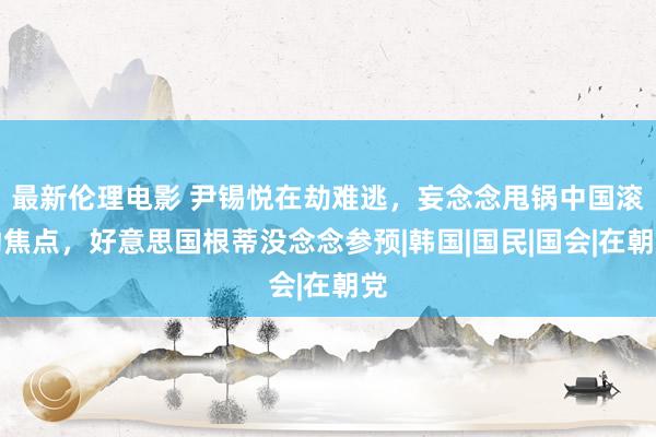 最新伦理电影 尹锡悦在劫难逃，妄念念甩锅中国滚动焦点，好意思国根蒂没念念参预|韩国|国民|国会|在朝党
