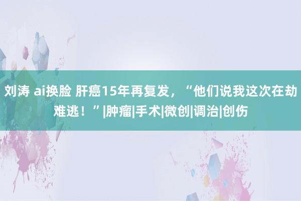 刘涛 ai换脸 肝癌15年再复发，“他们说我这次在劫难逃！”|肿瘤|手术|微创|调治|创伤