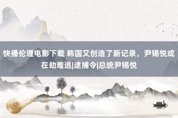 快播伦理电影下载 韩国又创造了新记录，尹锡悦或在劫难逃|逮捕令|总统尹锡悦