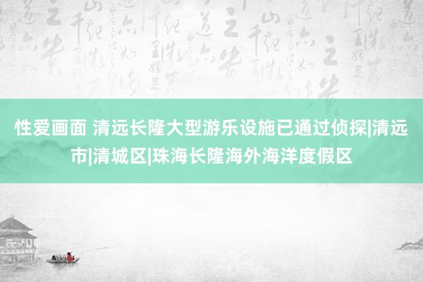 性爱画面 清远长隆大型游乐设施已通过侦探|清远市|清城区|珠海长隆海外海洋度假区