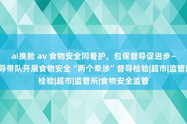 ai换脸 av 食物安全同看护，包保督导促进步——陇阳镇主智商导带队开展食物安全“两个牵涉”督导检验|超市|监管所|食物安全监管