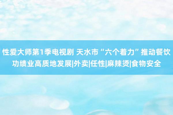 性爱大师第1季电视剧 天水市“六个着力”推动餐饮功绩业高质地发展|外卖|任性|麻辣烫|食物安全