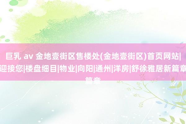 巨乳 av 金地壹街区售楼处(金地壹街区)首页网站|迎接您|楼盘细目|物业|向阳|通州|洋房|舒徐雅居新篇章
