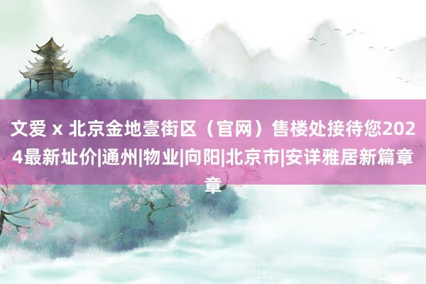 文爱 x 北京金地壹街区（官网）售楼处接待您2024最新址价|通州|物业|向阳|北京市|安详雅居新篇章