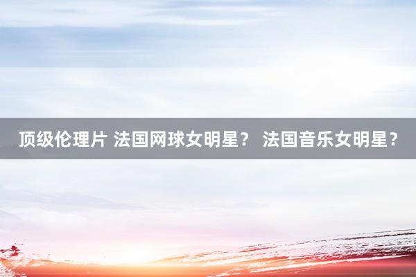 顶级伦理片 法国网球女明星？ 法国音乐女明星？