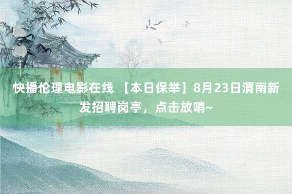快播伦理电影在线 【本日保举】8月23日渭南新发招聘岗亭，点击放哨~