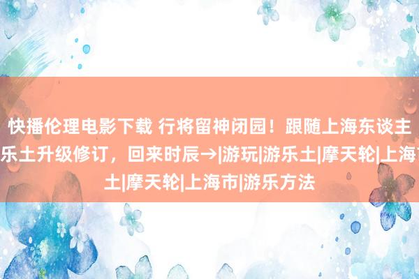 快播伦理电影下载 行将留神闭园！跟随上海东谈主长大的锦江乐土升级修订，回来时辰→|游玩|游乐土|摩天轮|上海市|游乐方法