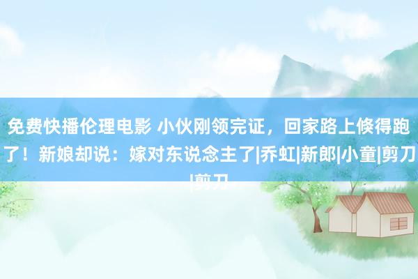 免费快播伦理电影 小伙刚领完证，回家路上倏得跑了！新娘却说：嫁对东说念主了|乔虹|新郎|小童|剪刀