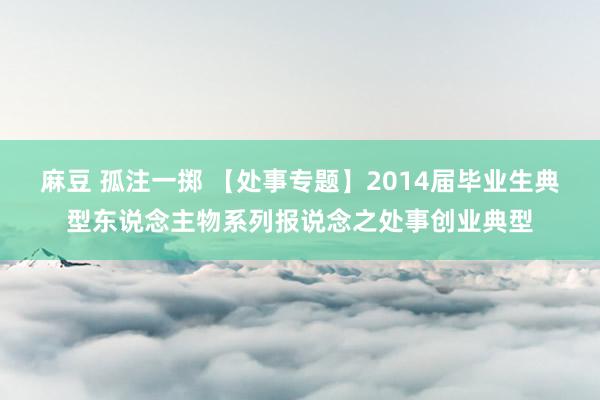麻豆 孤注一掷 【处事专题】2014届毕业生典型东说念主物系列报说念之处事创业典型