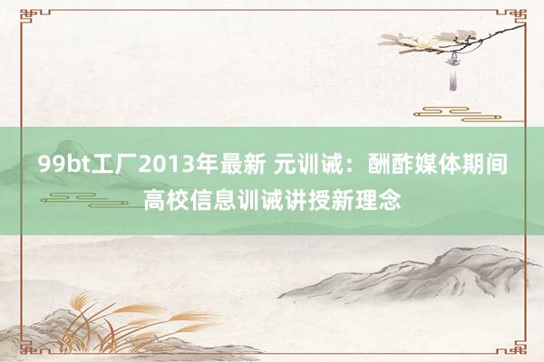99bt工厂2013年最新 元训诫：酬酢媒体期间高校信息训诫讲授新理念
