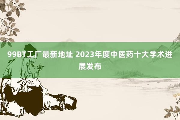 99BT工厂最新地址 2023年度中医药十大学术进展发布