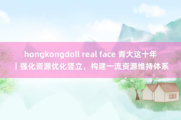 hongkongdoll real face 青大这十年｜强化资源优化竖立，构建一流资源维持体系