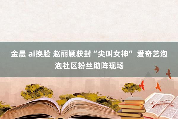 金晨 ai换脸 赵丽颖获封“尖叫女神” 爱奇艺泡泡社区粉丝助阵现场