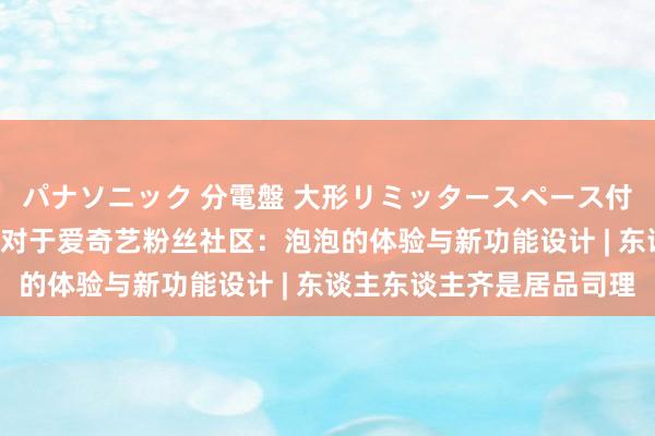 パナソニック 分電盤 大形リミッタースペース付 露出・半埋込両用形 对于爱奇艺粉丝社区：泡泡的体验与新功能设计 | 东谈主东谈主齐是居品司理