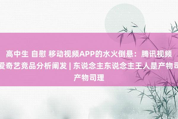 高中生 自慰 移动视频APP的水火倒悬：腾讯视频和爱奇艺竞品分析阐发 | 东说念主东说念主王人是产物司理