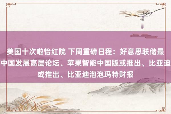 美国十次啦怡红院 下周重磅日程：好意思联储最爱通胀方针、中国发展高层论坛、苹果智能中国版或推出、比亚迪泡泡玛特财报