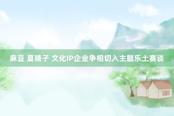 麻豆 夏晴子 文化IP企业争相切入主题乐土赛谈