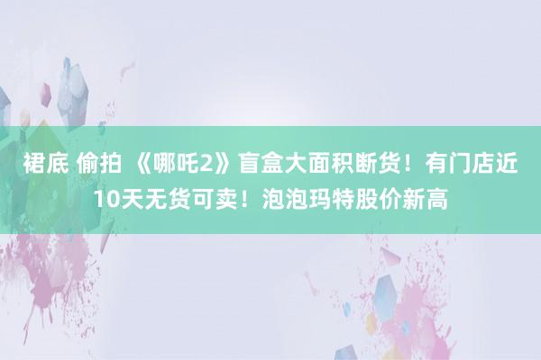 裙底 偷拍 《哪吒2》盲盒大面积断货！有门店近10天无货可卖！泡泡玛特股价新高