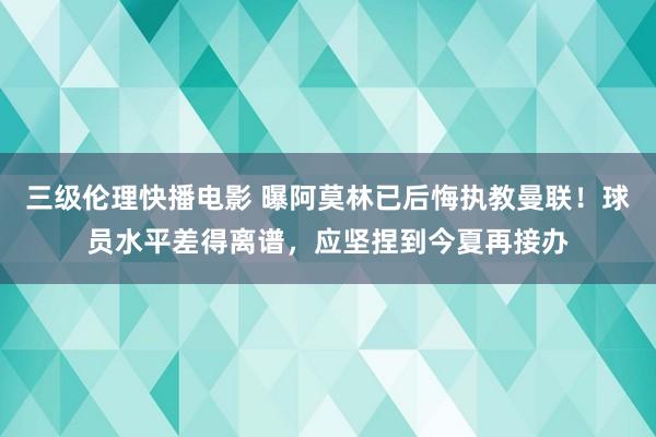 三级伦理快播电影 曝阿莫林已后悔执教曼联！球员水平差得离谱，应坚捏到今夏再接办