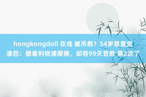 hongkongdoll 在线 被吊祭？54岁恩里克凄怨：摁着利物浦摩擦，却吞99天首败 第2次了