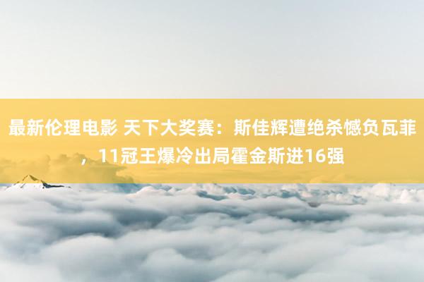 最新伦理电影 天下大奖赛：斯佳辉遭绝杀憾负瓦菲，11冠王爆冷出局霍金斯进16强