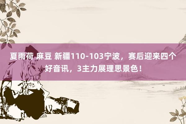 夏雨荷 麻豆 新疆110-103宁波，赛后迎来四个好音讯，3主力展理思景色！