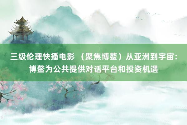 三级伦理快播电影 （聚焦博鳌）从亚洲到宇宙：博鳌为公共提供对话平台和投资机遇