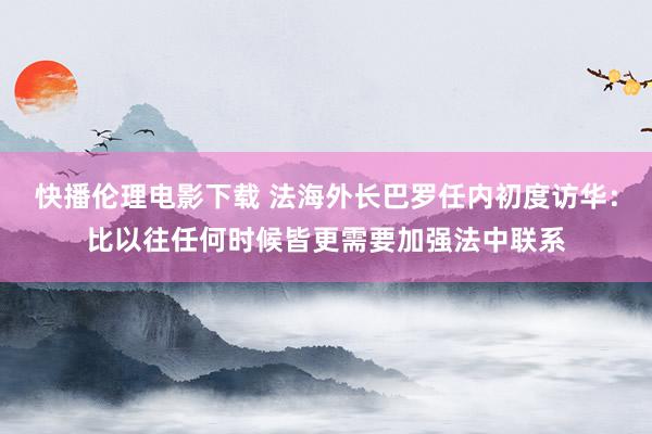 快播伦理电影下载 法海外长巴罗任内初度访华：比以往任何时候皆更需要加强法中联系