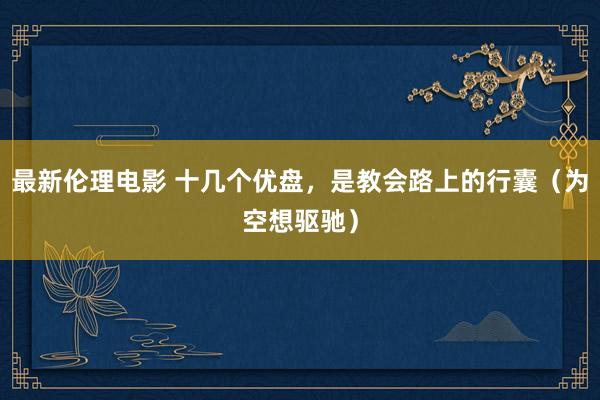 最新伦理电影 十几个优盘，是教会路上的行囊（为空想驱驰）