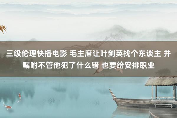 三级伦理快播电影 毛主席让叶剑英找个东谈主 并嘱咐不管他犯了什么错 也要给安排职业