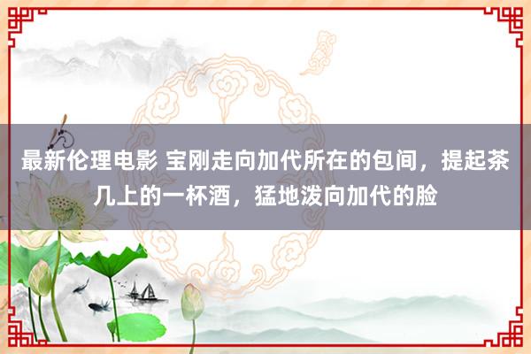 最新伦理电影 宝刚走向加代所在的包间，提起茶几上的一杯酒，猛地泼向加代的脸
