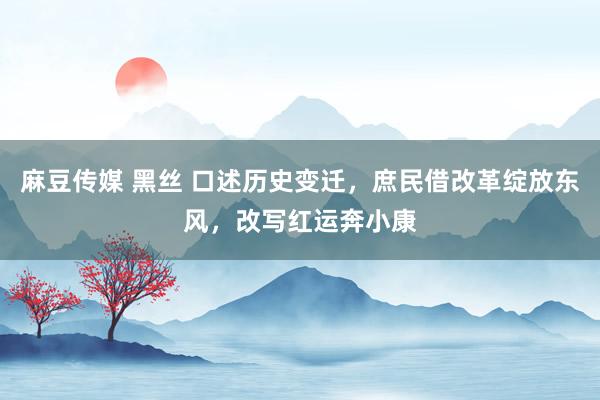 麻豆传媒 黑丝 口述历史变迁，庶民借改革绽放东风，改写红运奔小康
