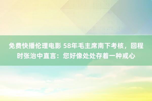 免费快播伦理电影 58年毛主席南下考核，回程时张治中直言：您好像处处存着一种戒心