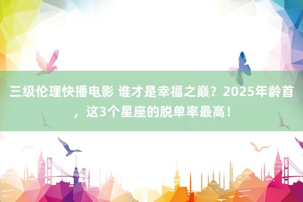 三级伦理快播电影 谁才是幸福之巅？2025年龄首，这3个星座的脱单率最高！