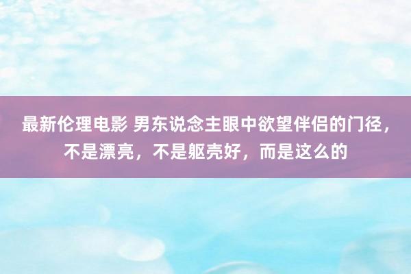 最新伦理电影 男东说念主眼中欲望伴侣的门径，不是漂亮，不是躯壳好，而是这么的