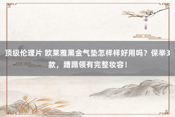 顶级伦理片 欧莱雅黑金气垫怎样样好用吗？保举3款，蹧蹋领有完整妆容！