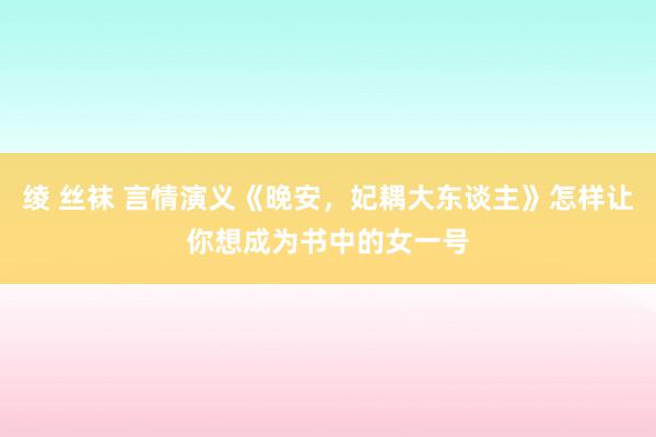 绫 丝袜 言情演义《晚安，妃耦大东谈主》怎样让你想成为书中的女一号