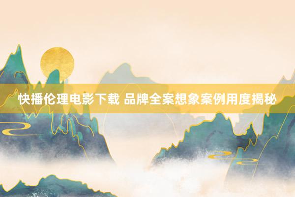 快播伦理电影下载 品牌全案想象案例用度揭秘