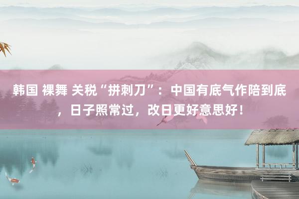 韩国 裸舞 关税“拼刺刀”：中国有底气作陪到底，日子照常过，改日更好意思好！