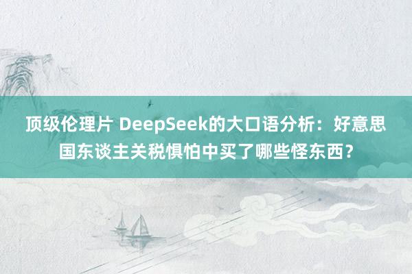 顶级伦理片 DeepSeek的大口语分析：好意思国东谈主关税惧怕中买了哪些怪东西？