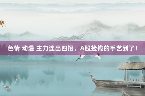 色情 动漫 主力连出四招，A股捡钱的手艺到了！