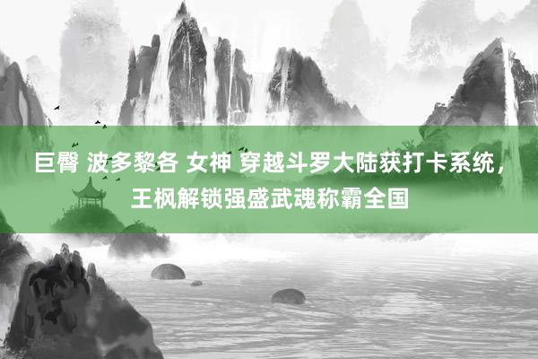 巨臀 波多黎各 女神 穿越斗罗大陆获打卡系统，王枫解锁强盛武魂称霸全国
