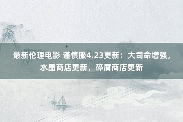 最新伦理电影 谨慎服4.23更新：大司命增强，水晶商店更新，碎屑商店更新