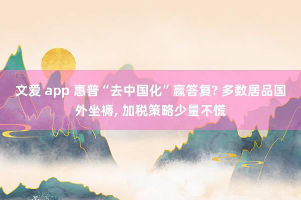 文爱 app 惠普“去中国化”赢答复? 多数居品国外坐褥， 加税策略少量不慌