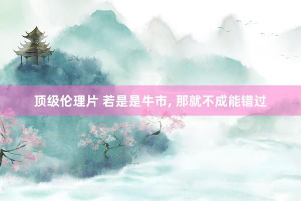 顶级伦理片 若是是牛市， 那就不成能错过