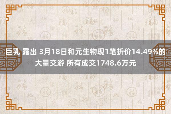 巨乳 露出 3月18日和元生物现1笔折价14.49%的大量交游 所有成交1748.6万元